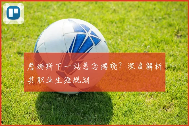 詹姆斯下一站悬念揭晓？深度解析其职业生涯规划