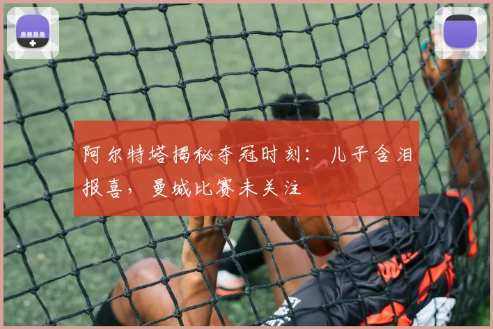 阿尔特塔揭秘夺冠时刻：儿子含泪报喜，曼城比赛未关注