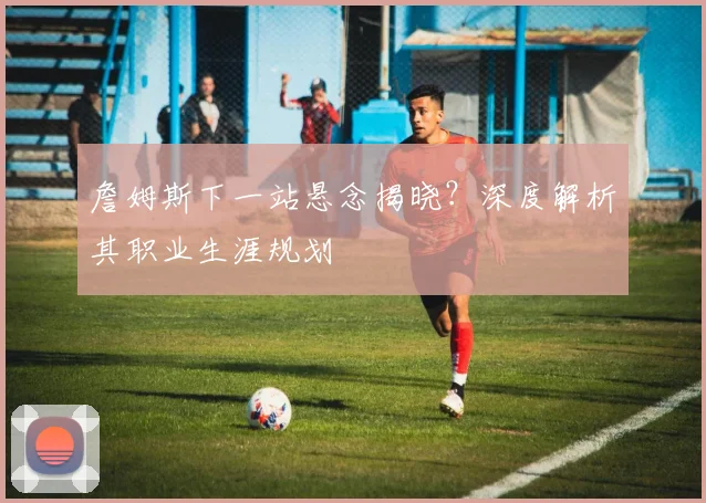 詹姆斯下一站悬念揭晓？深度解析其职业生涯规划
