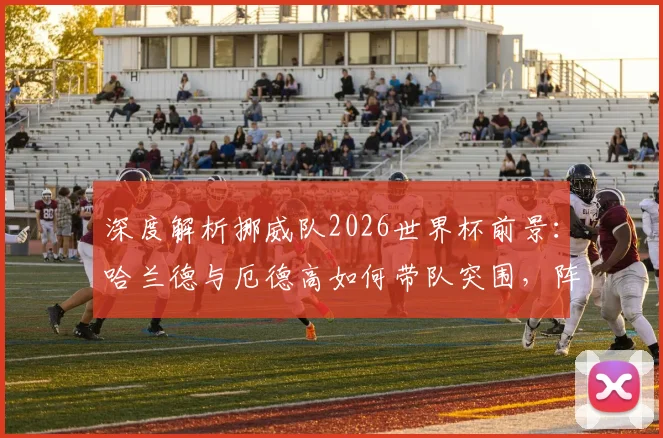 深度解析挪威队2026世界杯前景:哈兰德与厄德高如何带队突围,阵容短板与赛程全分析
