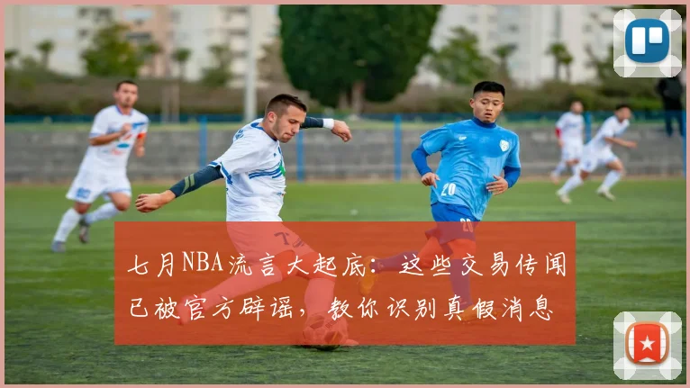 七月NBA流言大起底：这些交易传闻已被官方辟谣，教你识别真假消息