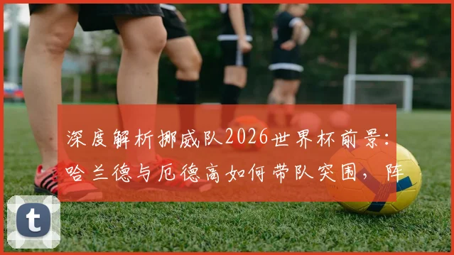 深度解析挪威队2026世界杯前景：哈兰德与厄德高如何带队突围，阵容短板与赛程全分析