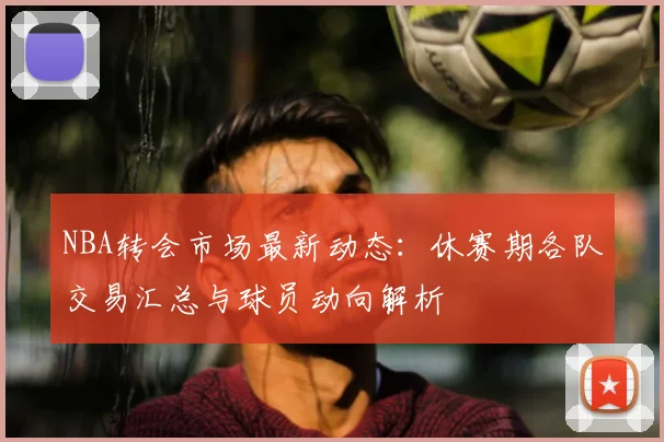 NBA转会市场最新动态：休赛期各队交易汇总与球员动向解析
